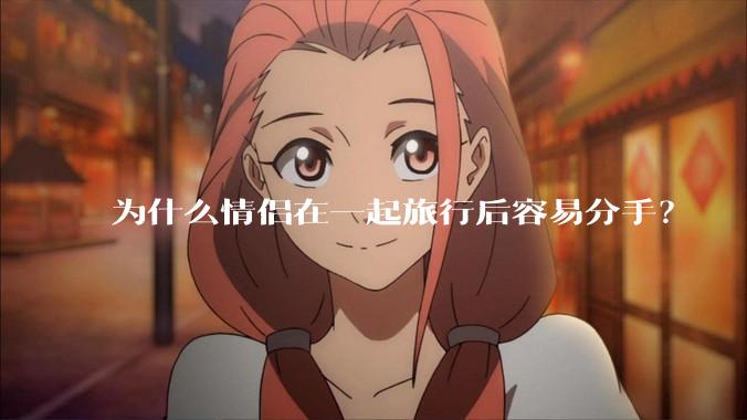 为什么情侣在一起旅行后容易分手？