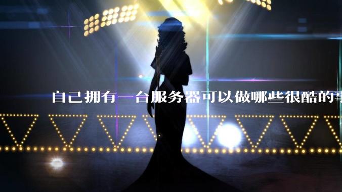 自己拥有一台服务器可以做哪些很酷的事情？